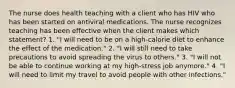 The nurse does health teaching with a client who has HIV who has been started on antiviral medications. The nurse recognizes teaching has been effective when the client makes which statement? 1. "I will need to be on a high-calorie diet to enhance the effect of the medication." 2. "I will still need to take precautions to avoid spreading the virus to others." 3. "I will not be able to continue working at my high-stress job anymore." 4. "I will need to limit my travel to avoid people with other infections."