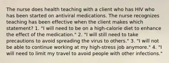 The nurse does health teaching with a client who has HIV who has been started on antiviral medications. The nurse recognizes teaching has been effective when the client makes which statement? 1. "I will need to be on a high-calorie diet to enhance the effect of the medication." 2. "I will still need to take precautions to avoid spreading the virus to others." 3. "I will not be able to continue working at my high-stress job anymore." 4. "I will need to limit my travel to avoid people with other infections."