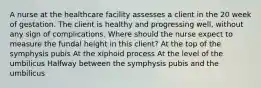 A nurse at the healthcare facility assesses a client in the 20 week of gestation. The client is healthy and progressing well, without any sign of complications. Where should the nurse expect to measure the fundal height in this client? At the top of the symphysis pubis At the xiphoid process At the level of the umbilicus Halfway between the symphysis pubis and the umbilicus