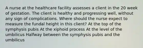 A nurse at the healthcare facility assesses a client in the 20 week of gestation. The client is healthy and progressing well, without any sign of complications. Where should the nurse expect to measure the fundal height in this client? At the top of the symphysis pubis At the xiphoid process At the level of the umbilicus Halfway between the symphysis pubis and the umbilicus