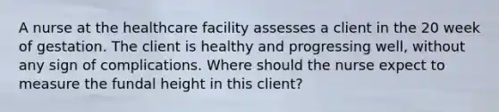 A nurse at the healthcare facility assesses a client in the 20 week of gestation. The client is healthy and progressing well, without any sign of complications. Where should the nurse expect to measure the fundal height in this client?