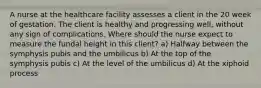 A nurse at the healthcare facility assesses a client in the 20 week of gestation. The client is healthy and progressing well, without any sign of complications. Where should the nurse expect to measure the fundal height in this client? a) Halfway between the symphysis pubis and the umbilicus b) At the top of the symphysis pubis c) At the level of the umbilicus d) At the xiphoid process