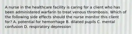 A nurse in the healthcare facility is caring for a client who has been administered warfarin to treat venous thrombosis. Which of the following side effects should the nurse monitor this client for? A. potential for hemorrhage B. dilated pupils C. mental confusion D. respiratory depression