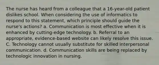 The nurse has heard from a colleague that a 16-year-old patient dislikes school. When considering the use of informatics to respond to this statement, which principle should guide the nurse's actions? a. Communication is most effective when it is enhanced by cutting-edge technology. b. Referral to an appropriate, evidence-based website can likely resolve this issue. C. Technology cannot usually substitute for skilled interpersonal communication. d. Communication skills are being replaced by technologic innovation in nursing.