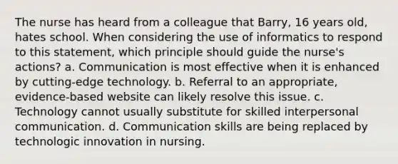 The nurse has heard from a colleague that Barry, 16 years old, hates school. When considering the use of informatics to respond to this statement, which principle should guide the nurse's actions? a. Communication is most effective when it is enhanced by cutting-edge technology. b. Referral to an appropriate, evidence-based website can likely resolve this issue. c. Technology cannot usually substitute for skilled interpersonal communication. d. Communication skills are being replaced by technologic innovation in nursing.