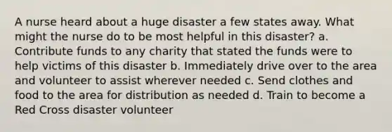 A nurse heard about a huge disaster a few states away. What might the nurse do to be most helpful in this disaster? a. Contribute funds to any charity that stated the funds were to help victims of this disaster b. Immediately drive over to the area and volunteer to assist wherever needed c. Send clothes and food to the area for distribution as needed d. Train to become a Red Cross disaster volunteer