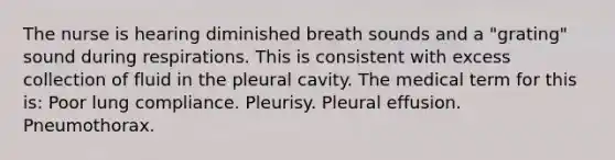 The nurse is hearing diminished breath sounds and a "grating" sound during respirations. This is consistent with excess collection of fluid in the pleural cavity. The medical term for this is: Poor lung compliance. Pleurisy. Pleural effusion. Pneumothorax.