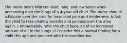 The nurse hears bilateral loud, long, and low tones when percussing over the lungs of a 4-year-old child. The nurse should: a.Palpate over the area for increased pain and tenderness. b.Ask the child to take shallow breaths and percuss over the area again. c.Immediately refer the child because of an increased amount of air in the lungs. d.Consider this a normal finding for a child this age and proceed with the examination.