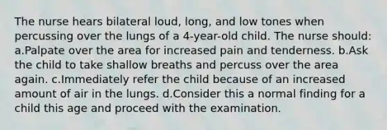 The nurse hears bilateral loud, long, and low tones when percussing over the lungs of a 4-year-old child. The nurse should: a.Palpate over the area for increased pain and tenderness. b.Ask the child to take shallow breaths and percuss over the area again. c.Immediately refer the child because of an increased amount of air in the lungs. d.Consider this a normal finding for a child this age and proceed with the examination.