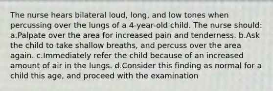 The nurse hears bilateral loud, long, and low tones when percussing over the lungs of a 4-year-old child. The nurse should: a.Palpate over the area for increased pain and tenderness. b.Ask the child to take shallow breaths, and percuss over the area again. c.Immediately refer the child because of an increased amount of air in the lungs. d.Consider this finding as normal for a child this age, and proceed with the examination