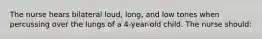 The nurse hears bilateral loud, long, and low tones when percussing over the lungs of a 4-year-old child. The nurse should: