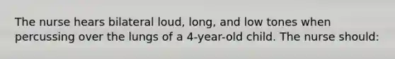 The nurse hears bilateral loud, long, and low tones when percussing over the lungs of a 4-year-old child. The nurse should: