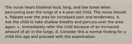 The nurse hears bilateral loud, long, and low tones when percussing over the lungs of a 4-year-old child. The nurse should: a. Palpate over the area for increased pain and tenderness. b. Ask the child to take shallow breaths and percuss over the area again. c. Immediately refer the child because of an increased amount of air in the lungs. d. Consider this a normal finding for a child this age and proceed with the examination.