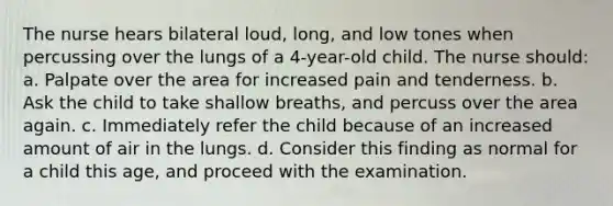 The nurse hears bilateral loud, long, and low tones when percussing over the lungs of a 4-year-old child. The nurse should: a. Palpate over the area for increased pain and tenderness. b. Ask the child to take shallow breaths, and percuss over the area again. c. Immediately refer the child because of an increased amount of air in the lungs. d. Consider this finding as normal for a child this age, and proceed with the examination.