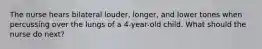The nurse hears bilateral louder, longer, and lower tones when percussing over the lungs of a 4-year-old child. What should the nurse do next?