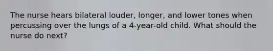 The nurse hears bilateral louder, longer, and lower tones when percussing over the lungs of a 4-year-old child. What should the nurse do next?