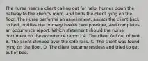 The nurse hears a client calling out for help, hurries down the hallway to the client's room, and finds the client lying on the floor. The nurse performs an assessment, assists the client back to bed, notifies the primary health care provider, and completes an occurrence report. Which statement should the nurse document on the occurrence report? A. The client fell out of bed. B. The client climbed over the side rails. C. The client was found lying on the floor. D. The client became restless and tried to get out of bed.