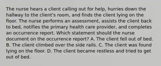 The nurse hears a client calling out for help, hurries down the hallway to the client's room, and finds the client lying on the floor. The nurse performs an assessment, assists the client back to bed, notifies the primary health care provider, and completes an occurrence report. Which statement should the nurse document on the occurrence report? A. The client fell out of bed. B. The client climbed over the side rails. C. The client was found lying on the floor. D. The client became restless and tried to get out of bed.