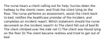 The nurse hears a client calling out for help, hurries down the hallway to the clients room, and finds the client lying on the floor. The nurse performs an assessment, assist the client back to bed, notifies the healthcare provider of the incident, and completes an incident report. Which statement should the nurse document on the incident report? A) The client fell out of bed B) The client climbed over the side rail C) The client was found lying on the floor D) The client became restless and tried to get out of bed