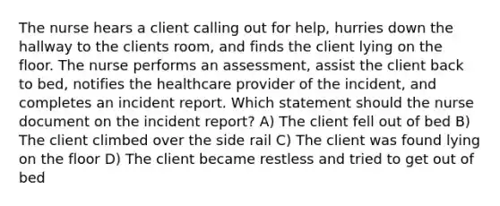 The nurse hears a client calling out for help, hurries down the hallway to the clients room, and finds the client lying on the floor. The nurse performs an assessment, assist the client back to bed, notifies the healthcare provider of the incident, and completes an incident report. Which statement should the nurse document on the incident report? A) The client fell out of bed B) The client climbed over the side rail C) The client was found lying on the floor D) The client became restless and tried to get out of bed