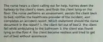 The nurse hears a client calling out for help, hurries down the hallway to the client's room, and finds the client lying on the floor. The nurse performs an assessment, assists the client back to bed, notifies the healthcare provider of the incident, and completes an accident report. Which statement should the nurse document in the report? 1. the client fell out of bed 2. the client fell while ambulating to the bathroom 3. the client was found lying on the floor 4. the client became restless and tried to get out of bed without assistance.