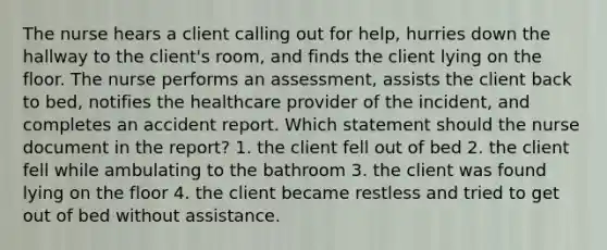 The nurse hears a client calling out for help, hurries down the hallway to the client's room, and finds the client lying on the floor. The nurse performs an assessment, assists the client back to bed, notifies the healthcare provider of the incident, and completes an accident report. Which statement should the nurse document in the report? 1. the client fell out of bed 2. the client fell while ambulating to the bathroom 3. the client was found lying on the floor 4. the client became restless and tried to get out of bed without assistance.