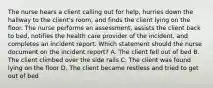 The nurse hears a client calling out for help, hurries down the hallway to the client's room, and finds the client lying on the floor. The nurse performs an assessment, assists the client back to bed, notifies the health care provider of the incident, and completes an incident report. Which statement should the nurse document on the incident report? A. The client fell out of bed B. The client climbed over the side rails C. The client was found lying on the floor D. The client became restless and tried to get out of bed