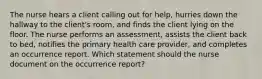 The nurse hears a client calling out for help, hurries down the hallway to the client's room, and finds the client lying on the floor. The nurse performs an assessment, assists the client back to bed, notifies the primary health care provider, and completes an occurrence report. Which statement should the nurse document on the occurrence report?