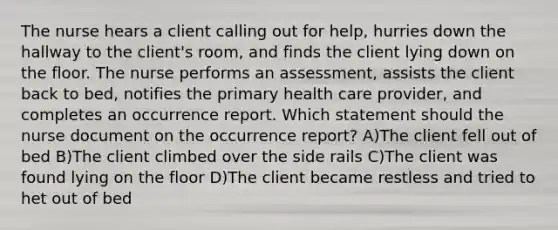 The nurse hears a client calling out for help, hurries down the hallway to the client's room, and finds the client lying down on the floor. The nurse performs an assessment, assists the client back to bed, notifies the primary health care provider, and completes an occurrence report. Which statement should the nurse document on the occurrence report? A)The client fell out of bed B)The client climbed over the side rails C)The client was found lying on the floor D)The client became restless and tried to het out of bed