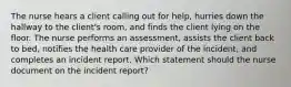 The nurse hears a client calling out for help, hurries down the hallway to the client's room, and finds the client lying on the floor. The nurse performs an assessment, assists the client back to bed, notifies the health care provider of the incident, and completes an incident report. Which statement should the nurse document on the incident report?