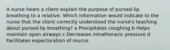 A nurse hears a client explain the purpose of pursed-lip breathing to a relative. Which information would indicate to the nurse that the client correctly understood the nurse's teaching about pursed-lip breathing? a Precipitates coughing b Helps maintain open airways c Decreases intrathoracic pressure d Facilitates expectoration of mucus