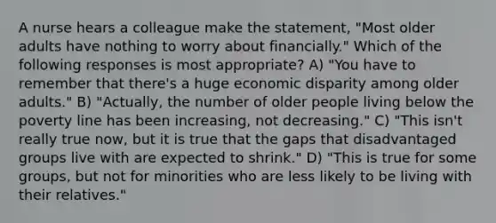 A nurse hears a colleague make the statement, "Most older adults have nothing to worry about financially." Which of the following responses is most appropriate? A) "You have to remember that there's a huge economic disparity among older adults." B) "Actually, the number of older people living below the poverty line has been increasing, not decreasing." C) "This isn't really true now, but it is true that the gaps that disadvantaged groups live with are expected to shrink." D) "This is true for some groups, but not for minorities who are less likely to be living with their relatives."