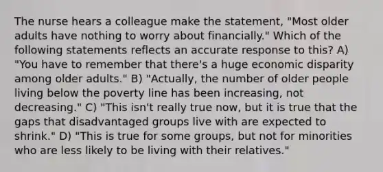 The nurse hears a colleague make the statement, "Most older adults have nothing to worry about financially." Which of the following statements reflects an accurate response to this? A) "You have to remember that there's a huge economic disparity among older adults." B) "Actually, the number of older people living below the poverty line has been increasing, not decreasing." C) "This isn't really true now, but it is true that the gaps that disadvantaged groups live with are expected to shrink." D) "This is true for some groups, but not for minorities who are less likely to be living with their relatives."