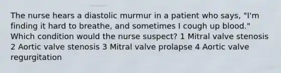 The nurse hears a diastolic murmur in a patient who says, "I'm finding it hard to breathe, and sometimes I cough up blood." Which condition would the nurse suspect? 1 Mitral valve stenosis 2 Aortic valve stenosis 3 Mitral valve prolapse 4 Aortic valve regurgitation