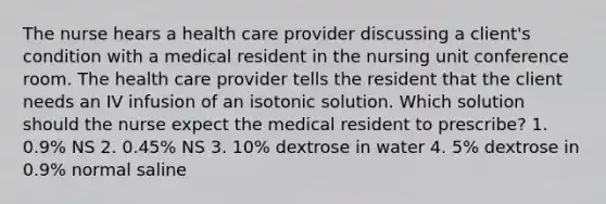 The nurse hears a health care provider discussing a client's condition with a medical resident in the nursing unit conference room. The health care provider tells the resident that the client needs an IV infusion of an isotonic solution. Which solution should the nurse expect the medical resident to prescribe? 1. 0.9% NS 2. 0.45% NS 3. 10% dextrose in water 4. 5% dextrose in 0.9% normal saline