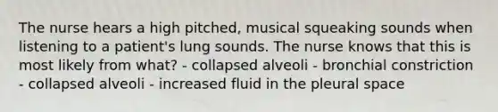 The nurse hears a high pitched, musical squeaking sounds when listening to a patient's lung sounds. The nurse knows that this is most likely from what? - collapsed alveoli - bronchial constriction - collapsed alveoli - increased fluid in the pleural space