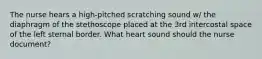 The nurse hears a high-pitched scratching sound w/ the diaphragm of the stethoscope placed at the 3rd intercostal space of the left sternal border. What heart sound should the nurse document?