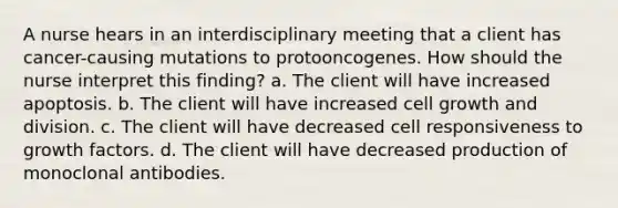 A nurse hears in an interdisciplinary meeting that a client has cancer-causing mutations to protooncogenes. How should the nurse interpret this finding? a. The client will have increased apoptosis. b. The client will have increased cell growth and division. c. The client will have decreased cell responsiveness to growth factors. d. The client will have decreased production of monoclonal antibodies.