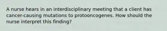 A nurse hears in an interdisciplinary meeting that a client has cancer-causing mutations to protooncogenes. How should the nurse interpret this finding?