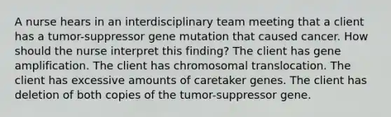 A nurse hears in an interdisciplinary team meeting that a client has a tumor-suppressor gene mutation that caused cancer. How should the nurse interpret this finding? The client has gene amplification. The client has chromosomal translocation. The client has excessive amounts of caretaker genes. The client has deletion of both copies of the tumor-suppressor gene.