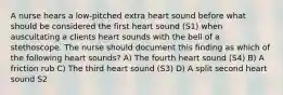 A nurse hears a low-pitched extra heart sound before what should be considered the first heart sound (S1) when auscultating a clients heart sounds with the bell of a stethoscope. The nurse should document this finding as which of the following heart sounds? A) The fourth heart sound (S4) B) A friction rub C) The third heart sound (S3) D) A split second heart sound S2