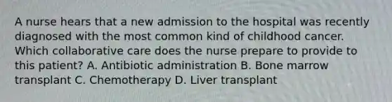 A nurse hears that a new admission to the hospital was recently diagnosed with the most common kind of childhood cancer. Which collaborative care does the nurse prepare to provide to this patient? A. Antibiotic administration B. Bone marrow transplant C. Chemotherapy D. Liver transplant