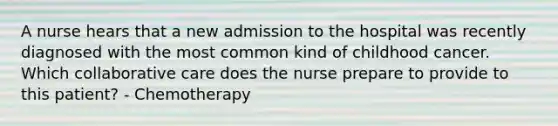 A nurse hears that a new admission to the hospital was recently diagnosed with the most common kind of childhood cancer. Which collaborative care does the nurse prepare to provide to this patient? - Chemotherapy