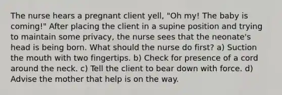 The nurse hears a pregnant client yell, "Oh my! The baby is coming!" After placing the client in a supine position and trying to maintain some privacy, the nurse sees that the neonate's head is being born. What should the nurse do first? a) Suction the mouth with two fingertips. b) Check for presence of a cord around the neck. c) Tell the client to bear down with force. d) Advise the mother that help is on the way.