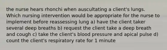 the nurse hears rhonchi when auscultating a client's lungs. Which nursing intervention would be appropriate for the nurse to implement before reassessing lung a) have the client taker several deep breaths b) request the client take a deep breath and cough c) take the client's blood pressure and apical pulse d) count the client's respiratory rate for 1 minute