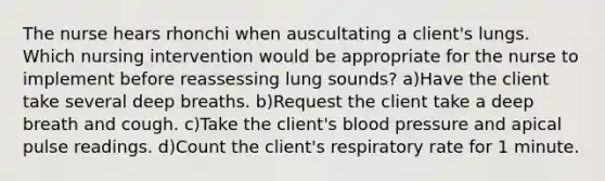 The nurse hears rhonchi when auscultating a client's lungs. Which nursing intervention would be appropriate for the nurse to implement before reassessing lung sounds? a)Have the client take several deep breaths. b)Request the client take a deep breath and cough. c)Take the client's blood pressure and apical pulse readings. d)Count the client's respiratory rate for 1 minute.