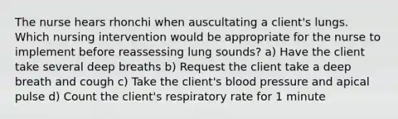 The nurse hears rhonchi when auscultating a client's lungs. Which nursing intervention would be appropriate for the nurse to implement before reassessing lung sounds? a) Have the client take several deep breaths b) Request the client take a deep breath and cough c) Take the client's blood pressure and apical pulse d) Count the client's respiratory rate for 1 minute