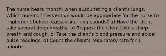 The nurse hears rhonchi when auscultating a client's lungs. Which nursing intervention would be appropriate for the nurse to implement before reassessing lung sounds? a) Have the client take several deep breaths. b) Request the client take a deep breath and cough. c) Take the client's blood pressure and apical pulse readings. d) Count the client's respiratory rate for 1 minute.