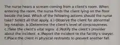 The nurse hears a scream coming from a client's room. When entering the room, the nurse finds the client lying on the floor beside the bed. Which of the following actions should the nurse take? Select all that apply. a.) Observe the client for abnormal leg rotation. b.)Determine the client's level of consciousness. c.)Take the client's vital signs. d.)Notify the client's provider about the incident. e.)Report the incident to the facility's lawyer. f.)Place the client in physical restraints to prevent another fall.