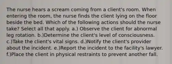 The nurse hears a scream coming from a client's room. When entering the room, the nurse finds the client lying on the floor beside the bed. Which of the following actions should the nurse take? Select all that apply. a.) Observe the client for abnormal leg rotation. b.)Determine the client's level of consciousness. c.)Take the client's vital signs. d.)Notify the client's provider about the incident. e.)Report the incident to the facility's lawyer. f.)Place the client in physical restraints to prevent another fall.